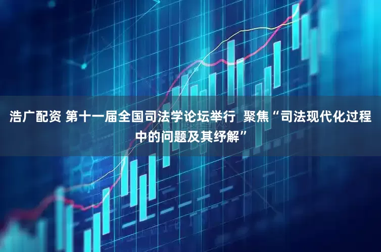浩广配资 第十一届全国司法学论坛举行  聚焦“司法现代化过程中的问题及其纾解”