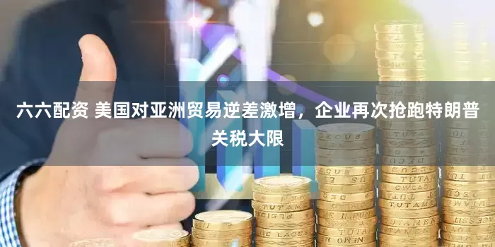 六六配资 美国对亚洲贸易逆差激增，企业再次抢跑特朗普关税大限