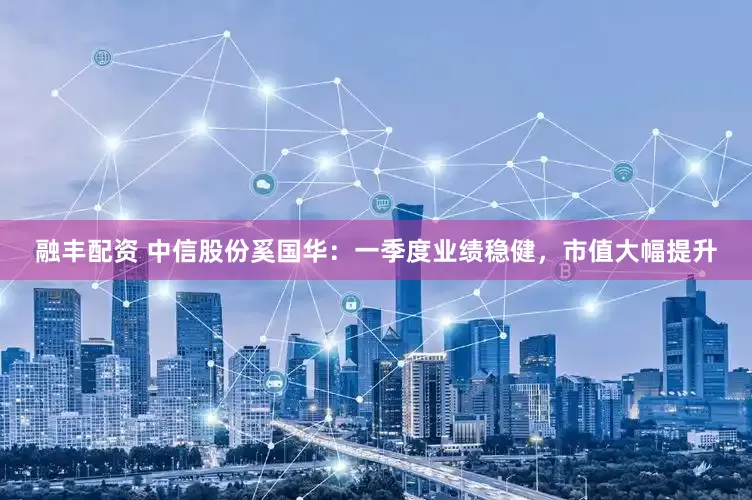 融丰配资 中信股份奚国华：一季度业绩稳健，市值大幅提升