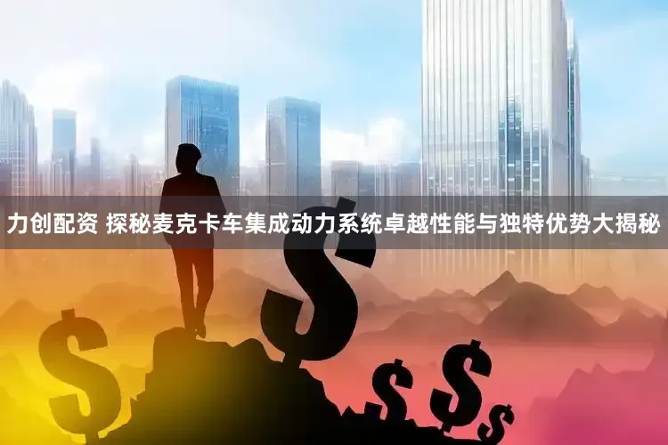 力创配资 探秘麦克卡车集成动力系统卓越性能与独特优势大揭秘