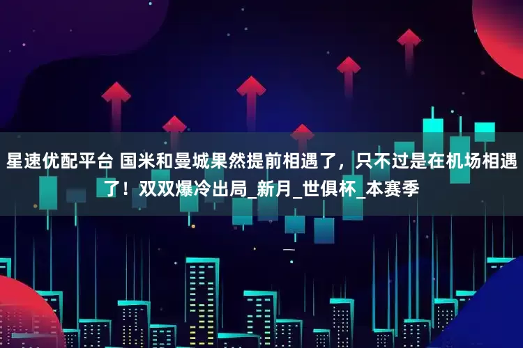 星速优配平台 国米和曼城果然提前相遇了，只不过是在机场相遇了！双双爆冷出局_新月_世俱杯_本赛季