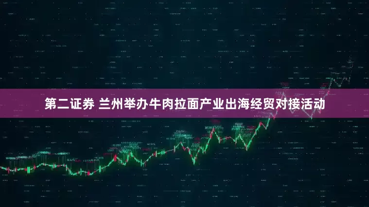 第二证券 兰州举办牛肉拉面产业出海经贸对接活动