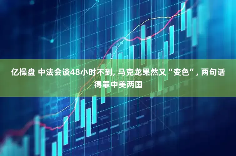 亿操盘 中法会谈48小时不到, 马克龙果然又“变色”, 两句话得罪中美两国