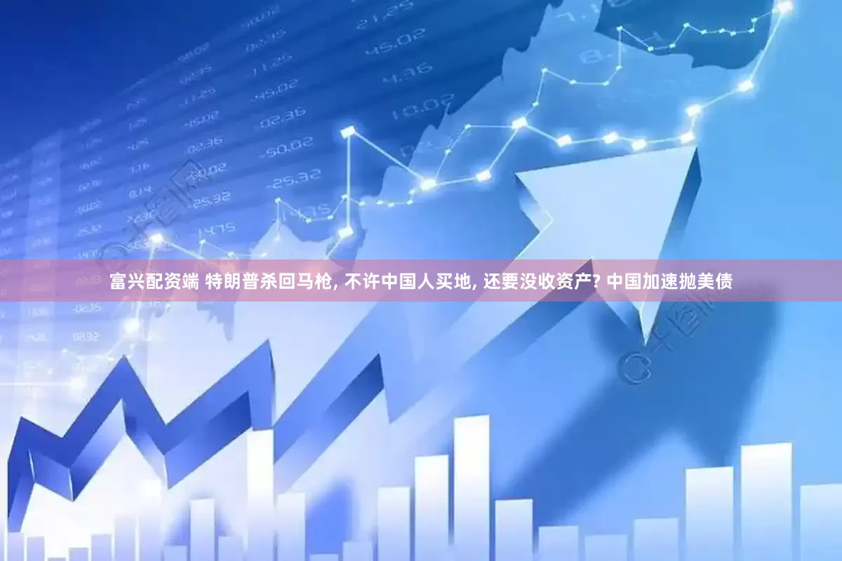 富兴配资端 特朗普杀回马枪, 不许中国人买地, 还要没收资产? 中国加速抛美债