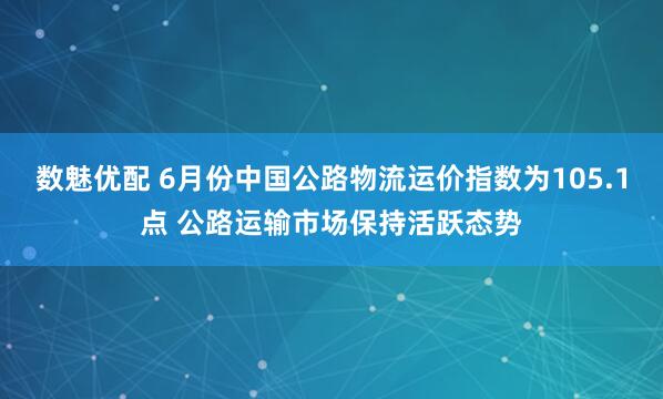 数魅优配 6月份中国公路物流运价指数为105.1点 公路运输市场保持活跃态势