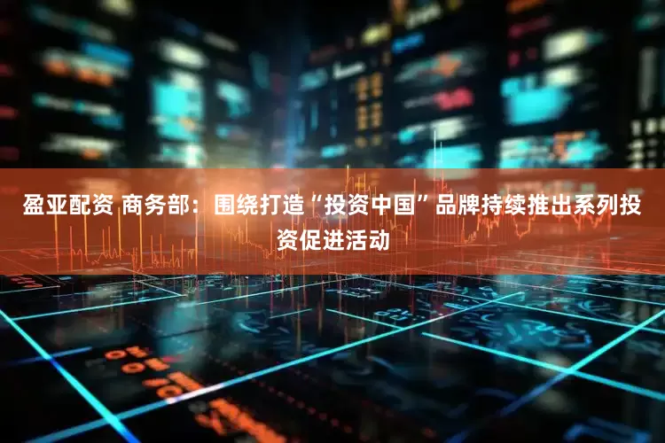 盈亚配资 商务部：围绕打造“投资中国”品牌持续推出系列投资促进活动