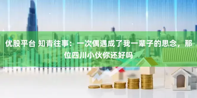 优股平台 知青往事：一次偶遇成了我一辈子的思念，那位四川小伙你还好吗