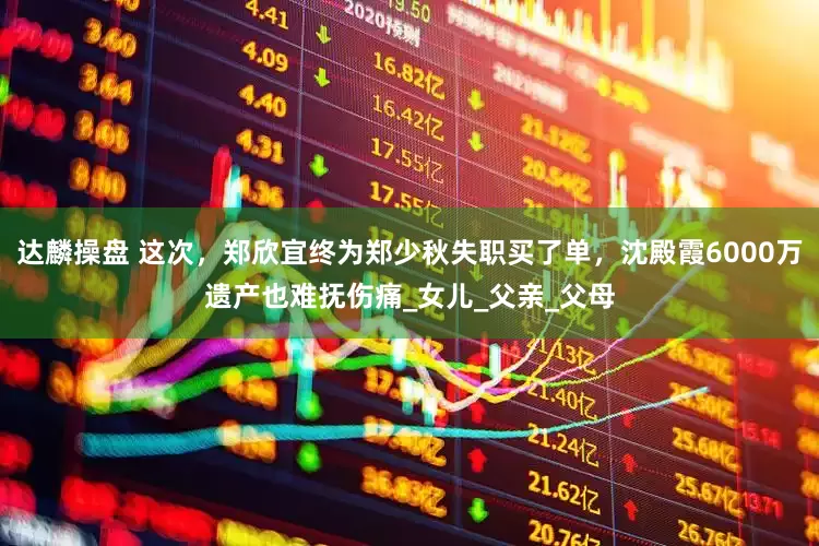 达麟操盘 这次，郑欣宜终为郑少秋失职买了单，沈殿霞6000万遗产也难抚伤痛_女儿_父亲_父母