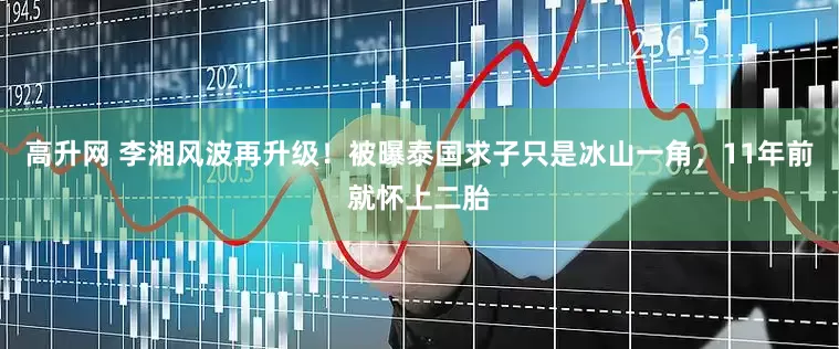高升网 李湘风波再升级！被曝泰国求子只是冰山一角，11年前就怀上二胎
