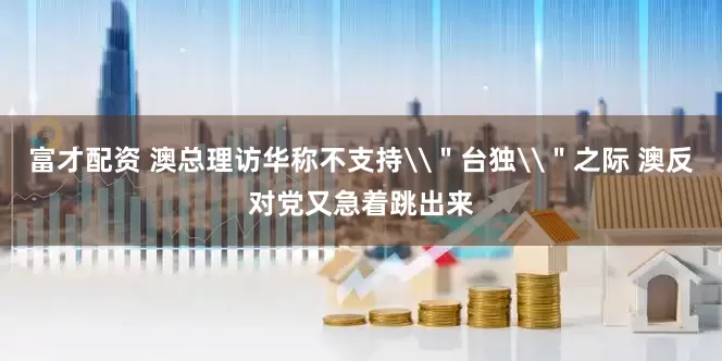 富才配资 澳总理访华称不支持\＂台独\＂之际 澳反对党又急着跳出来