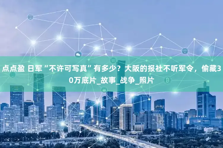 点点盈 日军“不许可写真”有多少？大阪的报社不听军令，偷藏30万底片_故事_战争_照片