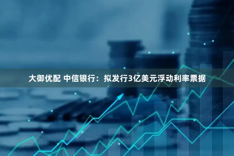 大御优配 中信银行：拟发行3亿美元浮动利率票据