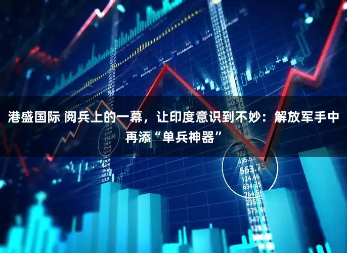 港盛国际 阅兵上的一幕，让印度意识到不妙：解放军手中再添“单兵神器”