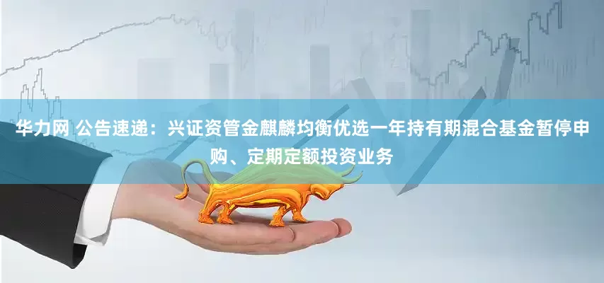 华力网 公告速递：兴证资管金麒麟均衡优选一年持有期混合基金暂停申购、定期定额投资业务