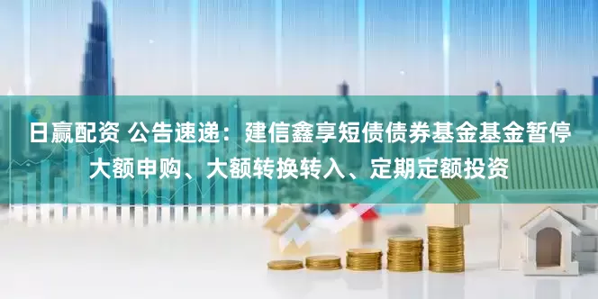 日赢配资 公告速递：建信鑫享短债债券基金基金暂停大额申购、大额转换转入、定期定额投资
