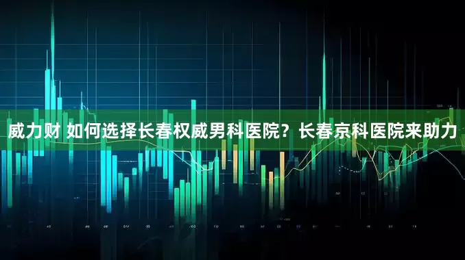 威力财 如何选择长春权威男科医院？长春京科医院来助力