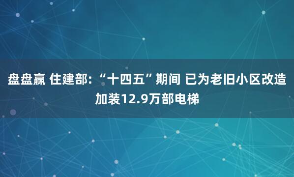 盘盘赢 住建部: “十四五”期间 已为老旧小区改造加装12.9万部电梯