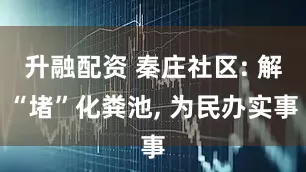 升融配资 秦庄社区: 解“堵”化粪池, 为民办实事