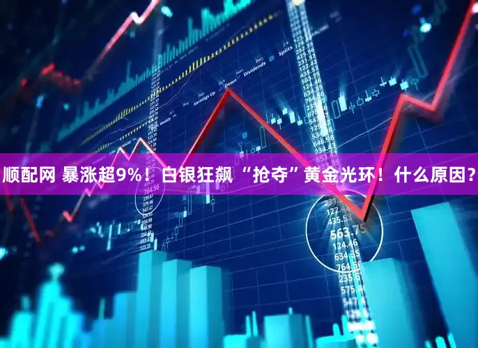 顺配网 暴涨超9%！白银狂飙 “抢夺”黄金光环！什么原因？