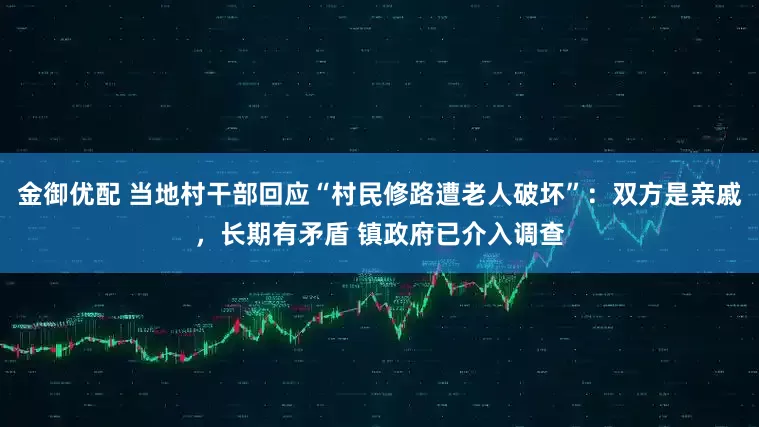 金御优配 当地村干部回应“村民修路遭老人破坏”：双方是亲戚，长期有矛盾 镇政府已介入调查