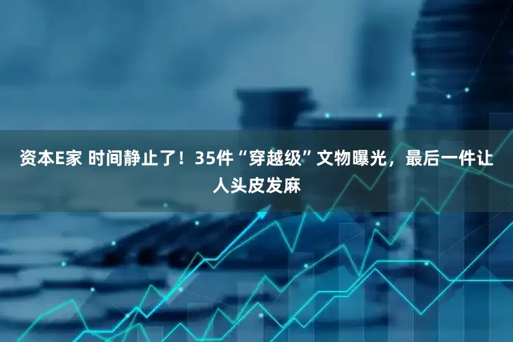 资本E家 时间静止了!35件“穿越级”文物曝光,最后一件让人头皮发麻