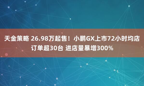 天金策略 26.98万起售！小鹏GX上市72小时均店订单超30台 进店量暴增300%