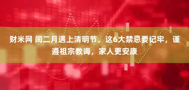 财米网 闰二月遇上清明节，这6大禁忌要记牢，谨遵祖宗教诲，家人更安康