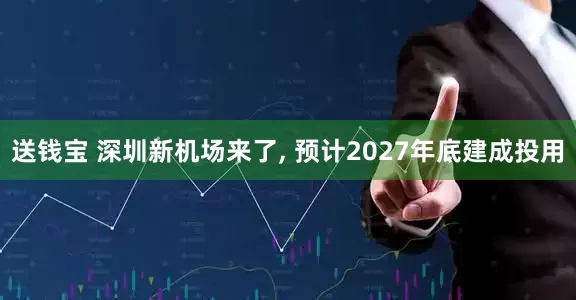 送钱宝 深圳新机场来了, 预计2027年底建成投用